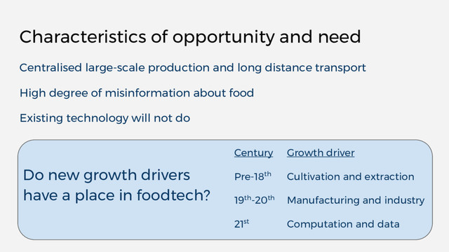 Characteristics of opportunity and need
Centralised large-scale production and long distance transport
High degree of misinformation about food
Existing technology will not do
Do new growth drivers
have a place in foodtech?
Century Growth driver
Pre-18th Cultivation and extraction
19th-20th Manufacturing and industry
21st Computation and data
