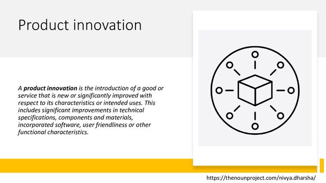 Product innovation
A product innovation is the introduction of a good or
service that is new or significantly improved with
respect to its characteristics or intended uses. This
includes significant improvements in technical
specifications, components and materials,
incorporated software, user friendliness or other
functional characteristics.
https://thenounproject.com/nivya.dharsha/
