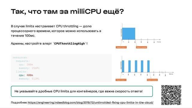 Так, что там за milliCPU ещё?
В случае limits настраивает CPU throttling — долю
процессорного времени, которое можно использовать в
течение 100мс.
Админы, настройте алерт CPUThrottlingHigh !
Не указывайте дробные CPU limits для контейнеров, где важна скорость ответа!
` `
cpu: 400m
resources:
requests:
cpu: 200m
memory: 256Mi
limits:
memory: 512Mi
Подробнее: https://engineering.indeedblog.com/blog/2019/12/unthrottled-fixing-cpu-limits-in-the-cloud/
