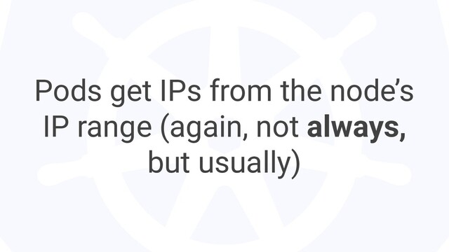 Pods get IPs from the node’s
IP range (again, not always,
but usually)
