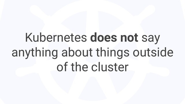 Kubernetes does not say
anything about things outside
of the cluster
