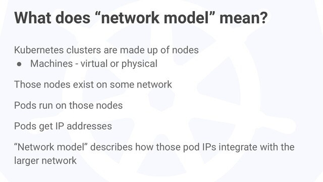 Kubernetes clusters are made up of nodes
● Machines - virtual or physical
Those nodes exist on some network
Pods run on those nodes
Pods get IP addresses
“Network model” describes how those pod IPs integrate with the
larger network
What does “network model” mean?
