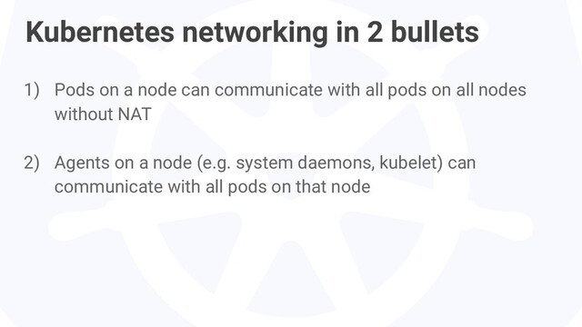 1) Pods on a node can communicate with all pods on all nodes
without NAT
2) Agents on a node (e.g. system daemons, kubelet) can
communicate with all pods on that node
Kubernetes networking in 2 bullets
