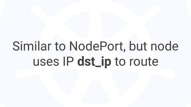 Similar to NodePort, but node
uses IP dst_ip to route
