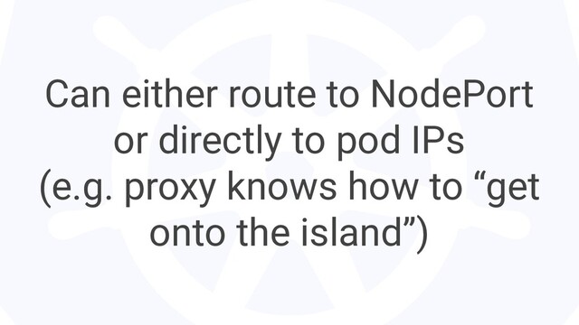 Can either route to NodePort
or directly to pod IPs
(e.g. proxy knows how to “get
onto the island”)
