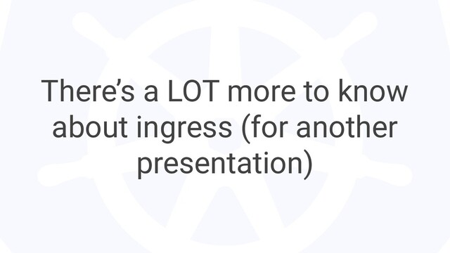 There’s a LOT more to know
about ingress (for another
presentation)
