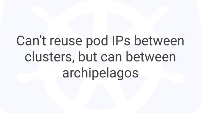 Can’t reuse pod IPs between
clusters, but can between
archipelagos

