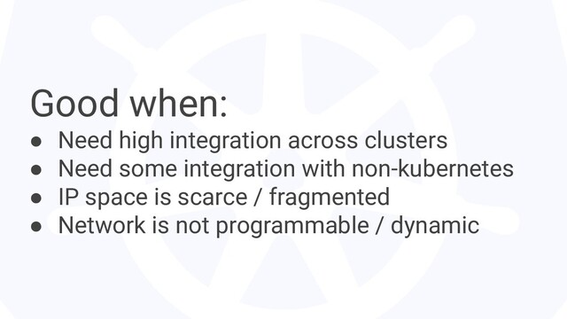 Good when:
● Need high integration across clusters
● Need some integration with non-kubernetes
● IP space is scarce / fragmented
● Network is not programmable / dynamic
