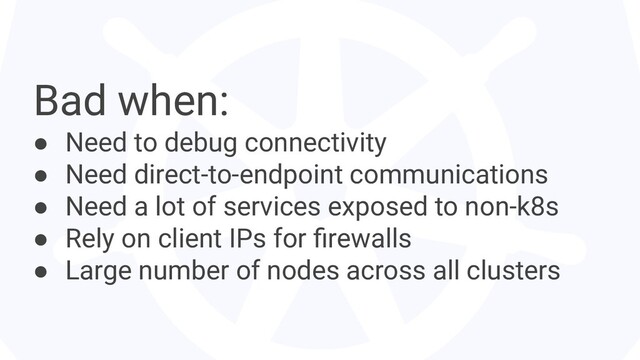 Bad when:
● Need to debug connectivity
● Need direct-to-endpoint communications
● Need a lot of services exposed to non-k8s
● Rely on client IPs for ﬁrewalls
● Large number of nodes across all clusters
