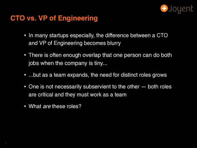 CTO vs. VP of Engineering
• In many startups especially, the difference between a CTO
and VP of Engineering becomes blurry
• There is often enough overlap that one person can do both
jobs when the company is tiny...
• ...but as a team expands, the need for distinct roles grows
• One is not necessarily subservient to the other — both roles
are critical and they must work as a team
• What are these roles?
3
