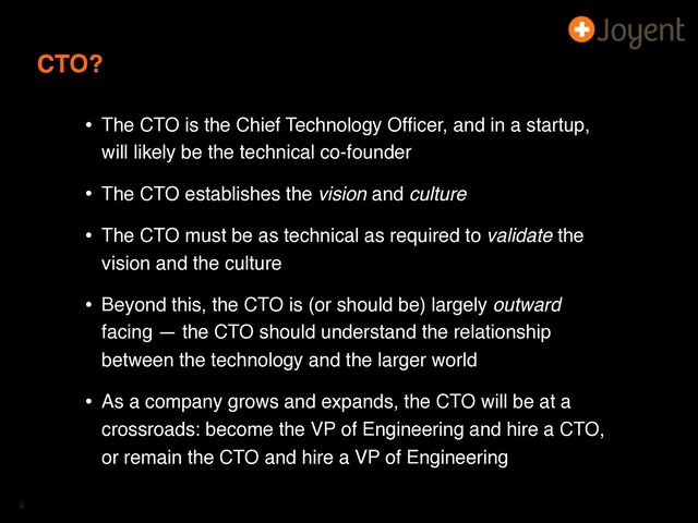 CTO?
• The CTO is the Chief Technology Ofﬁcer, and in a startup,
will likely be the technical co-founder
• The CTO establishes the vision and culture
• The CTO must be as technical as required to validate the
vision and the culture
• Beyond this, the CTO is (or should be) largely outward
facing — the CTO should understand the relationship
between the technology and the larger world
• As a company grows and expands, the CTO will be at a
crossroads: become the VP of Engineering and hire a CTO,
or remain the CTO and hire a VP of Engineering
4
