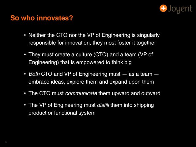 So who innovates?
• Neither the CTO nor the VP of Engineering is singularly
responsible for innovation; they most foster it together
• They must create a culture (CTO) and a team (VP of
Engineering) that is empowered to think big
• Both CTO and VP of Engineering must — as a team —
embrace ideas, explore them and expand upon them
• The CTO must communicate them upward and outward
• The VP of Engineering must distill them into shipping
product or functional system
6
