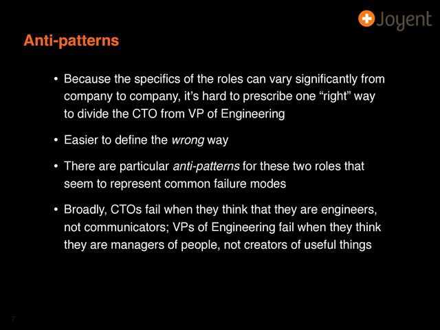 Anti-patterns
• Because the speciﬁcs of the roles can vary signiﬁcantly from
company to company, itʼs hard to prescribe one “right” way
to divide the CTO from VP of Engineering
• Easier to deﬁne the wrong way
• There are particular anti-patterns for these two roles that
seem to represent common failure modes
• Broadly, CTOs fail when they think that they are engineers,
not communicators; VPs of Engineering fail when they think
they are managers of people, not creators of useful things
7
