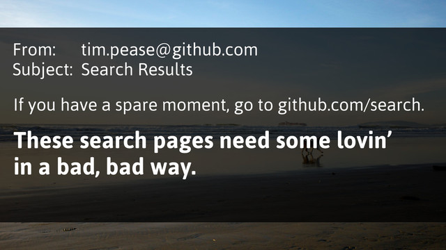 From: tim.pease@github.com
Subject: Search Results
If you have a spare moment, go to github.com/search.
These search pages need some lovin’
in a bad, bad way.

