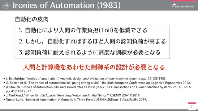 7
Ironies of Automation (1983)
⾃動化の⽪⾁
1. ⾃動化により⼈間の作業負担(Toil)を低減できる
2. しかし，⾃動化すればするほど⼈間の認知負荷が⾼まる
3. 認知負荷に耐えられるように⾼度な訓練が必要となる
• L. Bainbridge, "Ironies of automation,” Analysis, design and evaluation of man–machine systems, pp.129-135 1983.
• G. Baxter, et al. "The ironies of automation: still going strong at 30?,” the 30th European Conference on Cognitive Ergonomics 2012.
• B. Strauch, "Ironies of automation: Still unresolved after all these years," IEEE Transactions on Human-Machine Systems, vol. 48, no. 5,
pp. 419-433 2017.
• J. Paul Reed, “When /bin/sh Attacks: Revisiting "Automate All the Things”,” USENIX LISA19 2019.
• Tanner Lund, “Ironies of Automation: A Comedy in Three Parts,”, USENIX SREcon19 Asia/Pacific 2019.
⼈間と計算機をあわせた制御系の設計が必要となる
