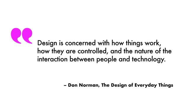 – Don Norman, The Design of Everyday Things
Design is concerned with how things work,
how they are controlled, and the nature of the
interaction between people and technology.
