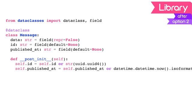 from dataclasses import dataclass, field
@dataclass
class Message:
data: str = field(repr=False)
id: str = field(default=None)
published_at: str = field(default=None)
def __post_init__(self):
self.id = self.id or str(uuid.uuid4())
self.published_at = self.published_at or datetime.datetime.now().isoformat
option 2
after
Library
