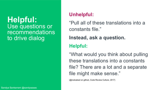 Helpful:
Use questions or
recommendations
to drive dialog
Unhelpful:
“Pull all of these translations into a
constants file.”
Instead, ask a question.
Helpful:
“What would you think about pulling
these translations into a constants
file? There are a lot and a separate
file might make sense.”
(@rodoabad on github, Code Review Culture, 2017)
Sandya Sankarram @sandyaaaas
