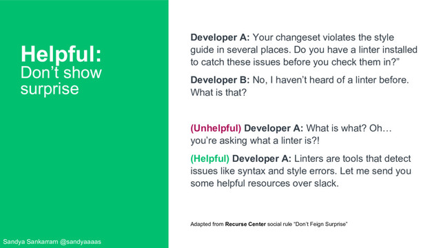 Helpful:
Don’t show
surprise
Developer A: Your changeset violates the style
guide in several places. Do you have a linter installed
to catch these issues before you check them in?”
Developer B: No, I haven’t heard of a linter before.
What is that?
(Unhelpful) Developer A: What is what? Oh…
you’re asking what a linter is?!
(Helpful) Developer A: Linters are tools that detect
issues like syntax and style errors. Let me send you
some helpful resources over slack.
Adapted from Recurse Center social rule “Don’t Feign Surprise”
Sandya Sankarram @sandyaaaas
