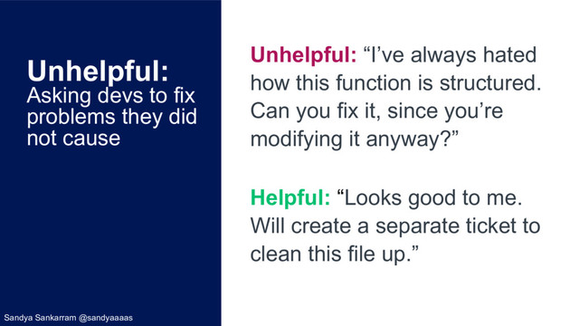 Unhelpful:
Asking devs to fix
problems they did
not cause
Unhelpful: “I’ve always hated
how this function is structured.
Can you fix it, since you’re
modifying it anyway?”
Helpful: “Looks good to me.
Will create a separate ticket to
clean this file up.”
Sandya Sankarram @sandyaaaas

