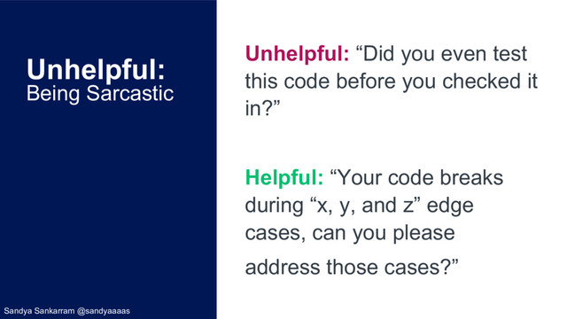 Unhelpful:
Being Sarcastic
Unhelpful: “Did you even test
this code before you checked it
in?”
Helpful: “Your code breaks
during “x, y, and z” edge
cases, can you please
address those cases?”
Sandya Sankarram @sandyaaaas
