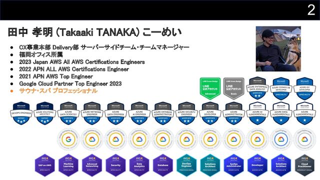 2
● CX事業本部 Delivery部 サーバーサイドチーム・チームマネージャー 
● 福岡オフィス所属 
● 2023 Japan AWS All AWS Certifications Engineers 
● 2022 APN ALL AWS Certifications Engineer 
● 2021 APN AWS Top Engineer 
● Google Cloud Partner Top Engineer 2023 
● サウナ・スパ プロフェッショナル 
田中 孝明 (Takaaki TANAKA) こーめい 
