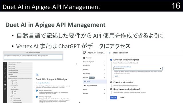 16
Duet AI in Apigee API Management
Duet AI in Apigee API Management
• 自然言語で記述した要件から API 使用を作成できるように
• Vertex AI または ChatGPT がデータにアクセス

