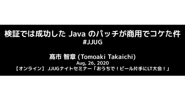 検証では成功した Java のパッチが商用でコケた件
#JJUG
髙市 智章 (Tomoaki Takaichi)
Aug, 26, 2020
【オンライン】 JJUGナイトセミナー「おうちで！ビール片手にLT大会！」
