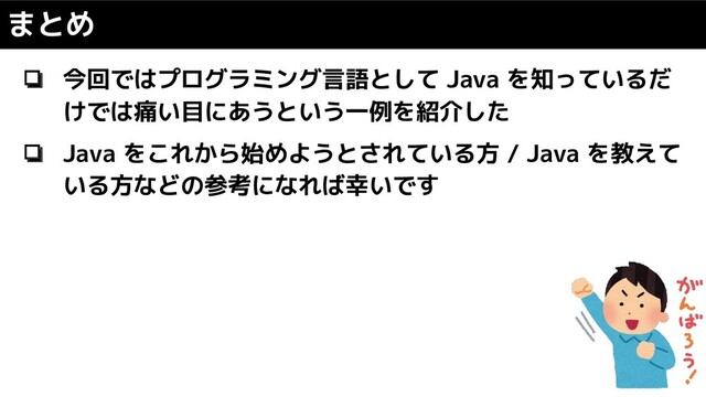 まとめ
❏ 今回ではプログラミング言語として Java を知っているだ
けでは痛い目にあうという一例を紹介した
❏ Java をこれから始めようとされている方 / Java を教えて
いる方などの参考になれば幸いです
