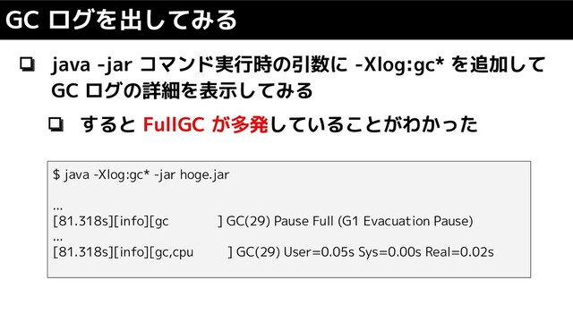 ❏ java -jar コマンド実行時の引数に -Xlog:gc* を追加して
GC ログの詳細を表示してみる
❏ すると FullGC が多発していることがわかった
GC ログを出してみる
$ java -Xlog:gc* -jar hoge.jar
...
[81.318s][info][gc ] GC(29) Pause Full (G1 Evacuation Pause)
...
[81.318s][info][gc,cpu ] GC(29) User=0.05s Sys=0.00s Real=0.02s
