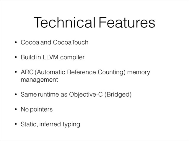 Technical Features
• Cocoa and CocoaTouch
• Build in LLVM compiler
• ARC (Automatic Reference Counting) memory
management
• Same runtime as Objective-C (Bridged)
• No pointers
• Static, inferred typing
