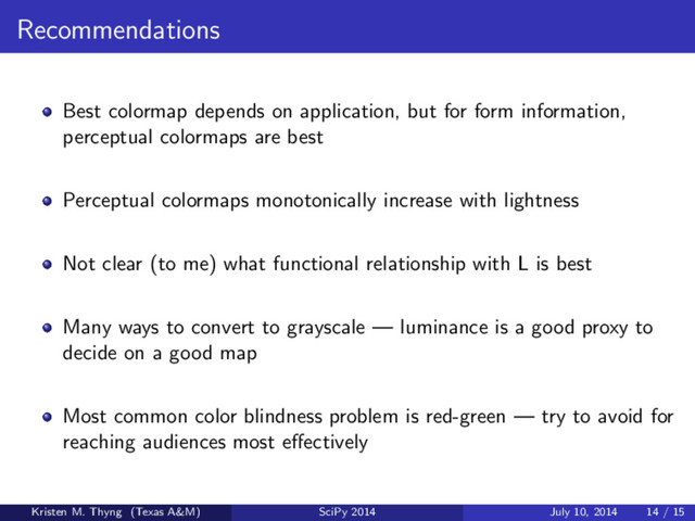Recommendations
Best colormap depends on application, but for form information,
perceptual colormaps are best
Perceptual colormaps monotonically increase with lightness
Not clear (to me) what functional relationship with L is best
Many ways to convert to grayscale — luminance is a good proxy to
decide on a good map
Most common color blindness problem is red-green — try to avoid for
reaching audiences most eﬀectively
Kristen M. Thyng (Texas A&M) SciPy 2014 July 10, 2014 14 / 15
