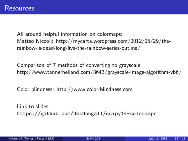 Resources
All around helpful information on colormaps:
Matteo Niccoli: http://mycarta.wordpress.com/2012/05/29/the-
rainbow-is-dead-long-live-the-rainbow-series-outline/
Comparison of 7 methods of converting to grayscale:
http://www.tannerhelland.com/3643/grayscale-image-algorithm-vb6/
Color blindness: http://www.color-blindness.com
Link to slides:
https://github.com/dmcdougall/scipy14-colormaps
Kristen M. Thyng (Texas A&M) SciPy 2014 July 10, 2014 15 / 15
