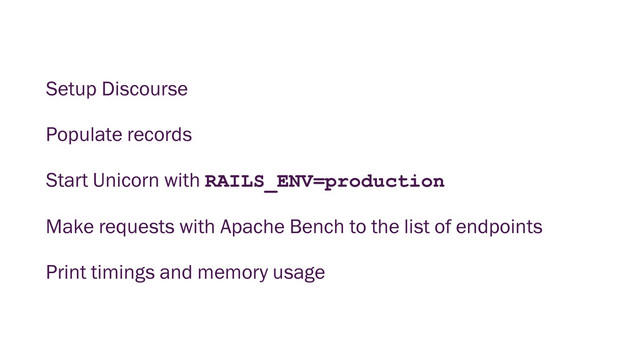 Setup Discourse
Populate records
Start Unicorn with RAILS_ENV=production
Make requests with Apache Bench to the list of endpoints
Print timings and memory usage
