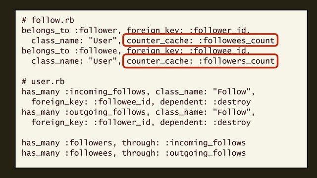 # follow.rb
belongs_to :follower, foreign_key: :follower_id,
class_name: "User", counter_cache: :followees_count
belongs_to :followee, foreign_key: :followee_id,
class_name: "User", counter_cache: :followers_count
# user.rb
has_many :incoming_follows, class_name: "Follow",
foreign_key: :followee_id, dependent: :destroy
has_many :outgoing_follows, class_name: "Follow",
foreign_key: :follower_id, dependent: :destroy
has_many :followers, through: :incoming_follows
has_many :followees, through: :outgoing_follows
