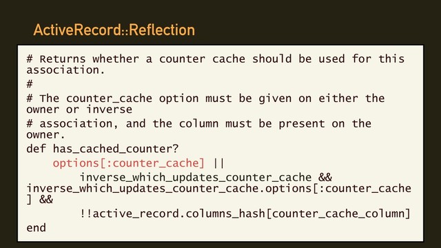 ActiveRecord::Reflection
# Returns whether a counter cache should be used for this
association.
#
# The counter_cache option must be given on either the
owner or inverse
# association, and the column must be present on the
owner.
def has_cached_counter?
options[:counter_cache] ||
inverse_which_updates_counter_cache &&
inverse_which_updates_counter_cache.options[:counter_cache
] &&
!!active_record.columns_hash[counter_cache_column]
end
