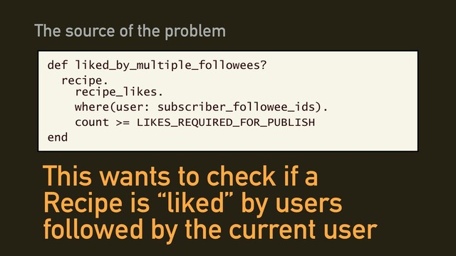 def liked_by_multiple_followees?
recipe. 
recipe_likes.
where(user: subscriber_followee_ids).
count >= LIKES_REQUIRED_FOR_PUBLISH
end
The source of the problem
This wants to check if a
Recipe is “liked” by users
followed by the current user
