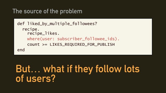 def liked_by_multiple_followees?
recipe. 
recipe_likes.
where(user: subscriber_followee_ids).
count >= LIKES_REQUIRED_FOR_PUBLISH
end
The source of the problem
But… what if they follow lots
of users?
