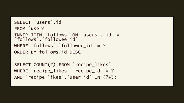 SELECT `users`.id
FROM `users`
INNER JOIN `follows` ON `users`.`id` =
`follows`.`followee_id`
WHERE `follows`.`follower_id` = ?
ORDER BY follows.id DESC
SELECT COUNT(*) FROM `recipe_likes`
WHERE `recipe_likes`.`recipe_id` = ?
AND `recipe_likes`.`user_id` IN (?+);
