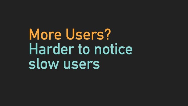 More Users?
Harder to notice
slow users
