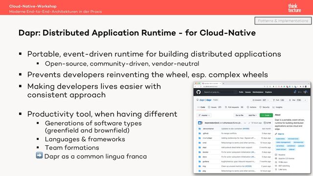 § Portable, event-driven runtime for building distributed applications
§ Open-source, community-driven, vendor-neutral
§ Prevents developers reinventing the wheel, esp. complex wheels
§ Making developers lives easier with
consistent approach
§ Productivity tool, when having different
§ Generations of software types
(greenfield and brownfield)
§ Languages & frameworks
§ Team formations
➡ Dapr as a common lingua franca
Cloud-Native-Workshop
Moderne End-to-End-Architekturen in der Praxis
Dapr: Distributed Application Runtime - for Cloud-Native
52
Patterns & Implementations
