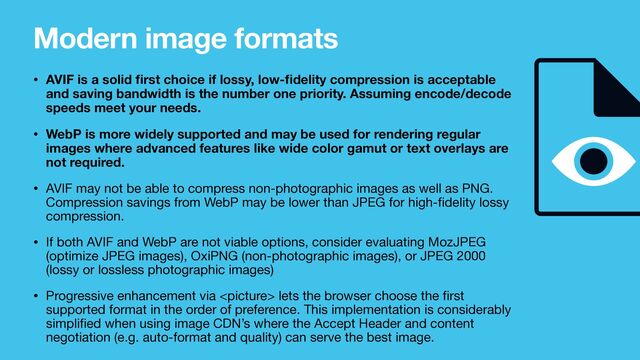 Modern image formats
• AVIF is a solid
fi
rst choice if lossy, low-
fi
delity compression is acceptable
and saving bandwidth is the number one priority. Assuming encode/decode
speeds meet your needs.
• WebP is more widely supported and may be used for rendering regular
images where advanced features like wide color gamut or text overlays are
not required.
• AVIF may not be able to compress non-photographic images as well as PNG.
Compression savings from WebP may be lower than JPEG for high-
fi
delity lossy
compression.

• If both AVIF and WebP are not viable options, consider evaluating MozJPEG
(optimize JPEG images), OxiPNG (non-photographic images), or JPEG 2000
(lossy or lossless photographic images)

• Progressive enhancement via  lets the browser choose the
fi
rst
supported format in the order of preference. This implementation is considerably
simpli
fi
ed when using image CDN’s where the Accept Header and content
negotiation (e.g. auto-format and quality) can serve the best image.
