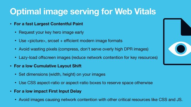 Optimal image serving for Web Vitals
• For a fast Largest Contentful Paint
• Request your key hero image early

• Use , srcset + e
ff i
cient modern image formats

• Avoid wasting pixels (compress, don't serve overly high DPR images)

• Lazy-load o
ff
screen images (reduce network contention for key resources)

• For a low Cumulative Layout Shift
• Set dimensions (width, height) on your images

• Use CSS aspect-ratio or aspect-ratio boxes to reserve space otherwise

• For a low impact First Input Delay
• Avoid images causing network contention with other critical resources like CSS and JS.
