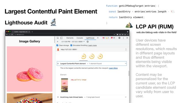 Largest Contentful Paint Element
Lighthouse Audit
function getLCPDebugTarget(entries) {


const lastEntry = entries[entries.length - 1];


return lastEntry.element;


}


LCP API (RUM)
web.dev/debug-web-vitals-in-the-
fi
eld/
User devices have
di
ff
erent screen
resolutions, which results
in di
ff
erent page layouts
and thus di
ff
erent
elements being visible
within the viewport.

Content may be
personalized for the
current user, so the LCP
candidate element could
vary wildly from user to
user.
🔬 ⛰
