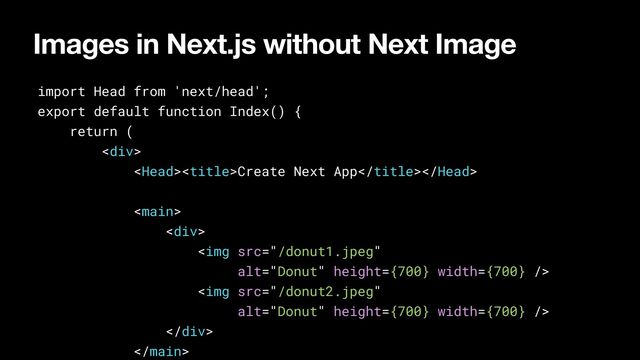 Images in Next.js without Next Image
import Head from 'next/head';


export default function Index() {


return (


<div>


Create Next App





<div>


<img src="/donut1.jpeg" alt="Donut" height="{700}" width="{700}">


<img src="/donut2.jpeg" alt="Donut" height="{700}" width="{700}">


</div>







</div>
