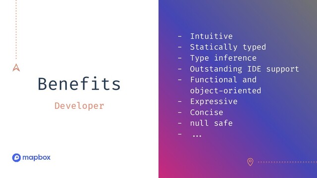 Benefits
Developer
- Intuitive
- Statically typed
- Type inference
- Outstanding IDE support
- Functional and
object-oriented
- Expressive
- Concise
- null safe
- //.
