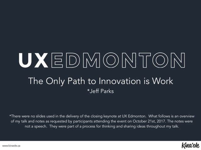 The Only Path to Innovation is Work
*Jeff Parks
*There were no slides used in the delivery of the closing keynote at UX Edmonton. What follows is an overview
of my talk and notes as requested by participants attending the event on October 21st, 2017. The notes were
not a speech. They were part of a process for thinking and sharing ideas throughout my talk.
www.kinaole.ca
