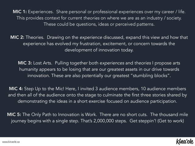 MIC 1: Experiences. Share personal or professional experiences over my career / life.
This provides context for current theories on where we are as an industry / society.
These could be questions, ideas or perceived patterns.
MIC 2: Theories. Drawing on the experience discussed, expand this view and how that
experience has evolved my frustration, excitement, or concern towards the
development of innovation today.
MIC 3: Lost Arts. Pulling together both experiences and theories I propose arts
humanity appears to be losing that are our greatest assets in our drive towards
innovation. These are also potentially our greatest “stumbling blocks”.
MIC 4: Step Up to the Mic! Here, I invited 3 audience members, 10 audience members
and then all of the audience onto the stage to culminate the first three stories shared by
demonstrating the ideas in a short exercise focused on audience participation.
MIC 5: The Only Path to Innovation is Work. There are no short cuts. The thousand mile
journey begins with a single step. That’s 2,000,000 steps. Get steppin’! (Get to work)
www.kinaole.ca
