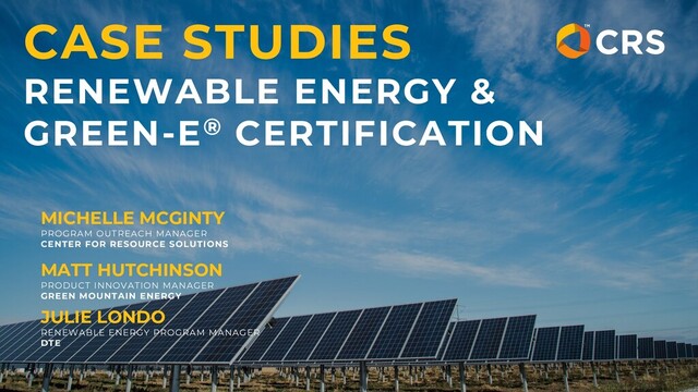 CASE STUDIES
RENEWABLE ENERGY &
GREEN-E® CERTIFICATION
MICHELLE MCGINTY
PROGRAM OUTREACH MANAGER
CENTER FOR RESOURCE SOLUTIONS
MATT HUTCHINSON
PRODUCT INNOVATION MANAGER
GREEN MOUNTAIN ENERGY
JULIE LONDO
RENEWABLE ENERGY PROGRAM MANAGER
DTE
