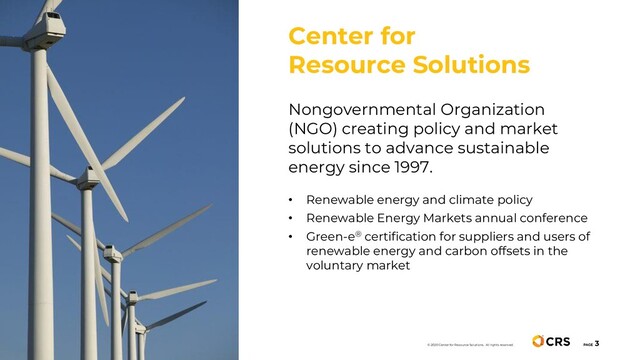PAGE
3
Nongovernmental Organization
(NGO) creating policy and market
solutions to advance sustainable
energy since 1997.
• Renewable energy and climate policy
• Renewable Energy Markets annual conference
• Green-e® certification for suppliers and users of
renewable energy and carbon offsets in the
voluntary market
Center for
Resource Solutions
© 2020 Center for Resource Solutions. All rights reserved.
